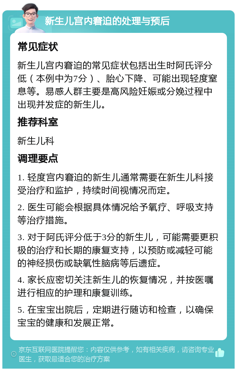 新生儿宫内窘迫的处理与预后 常见症状 新生儿宫内窘迫的常见症状包括出生时阿氏评分低（本例中为7分）、胎心下降、可能出现轻度窒息等。易感人群主要是高风险妊娠或分娩过程中出现并发症的新生儿。 推荐科室 新生儿科 调理要点 1. 轻度宫内窘迫的新生儿通常需要在新生儿科接受治疗和监护，持续时间视情况而定。 2. 医生可能会根据具体情况给予氧疗、呼吸支持等治疗措施。 3. 对于阿氏评分低于3分的新生儿，可能需要更积极的治疗和长期的康复支持，以预防或减轻可能的神经损伤或缺氧性脑病等后遗症。 4. 家长应密切关注新生儿的恢复情况，并按医嘱进行相应的护理和康复训练。 5. 在宝宝出院后，定期进行随访和检查，以确保宝宝的健康和发展正常。