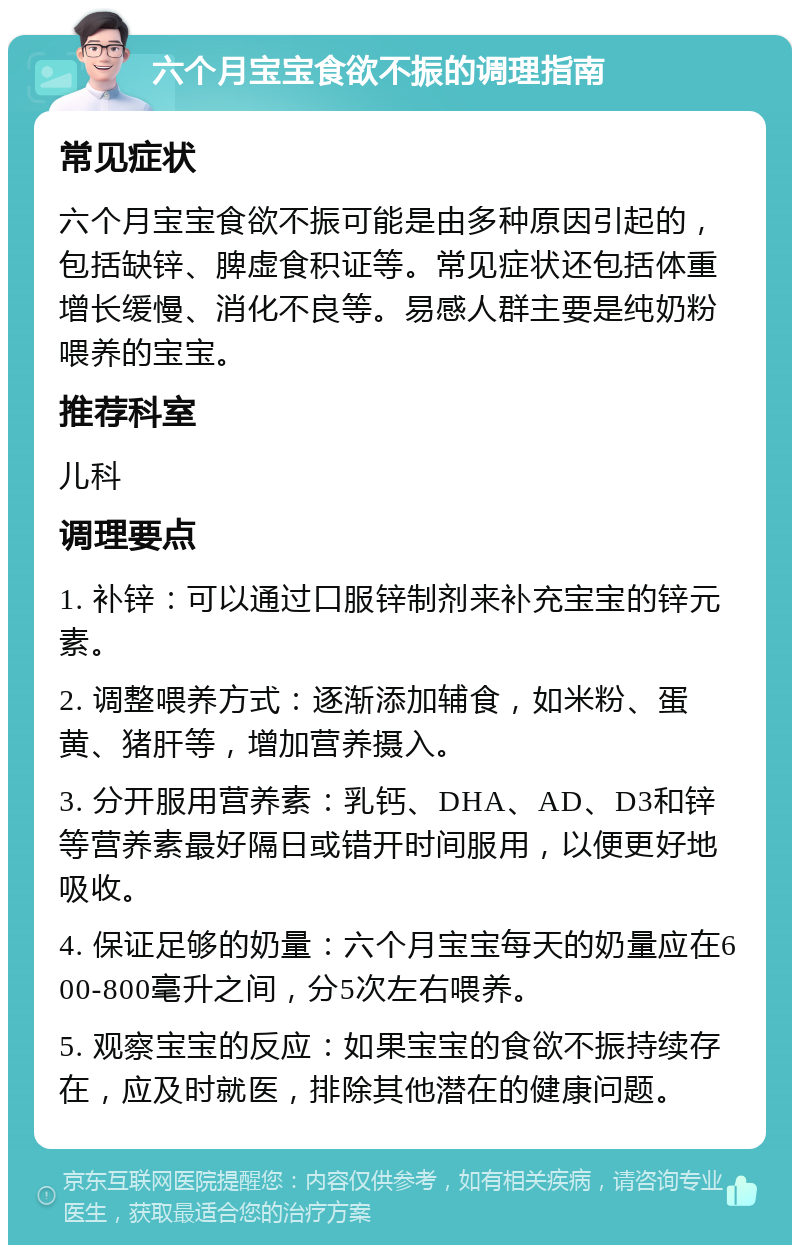 六个月宝宝食欲不振的调理指南 常见症状 六个月宝宝食欲不振可能是由多种原因引起的，包括缺锌、脾虚食积证等。常见症状还包括体重增长缓慢、消化不良等。易感人群主要是纯奶粉喂养的宝宝。 推荐科室 儿科 调理要点 1. 补锌：可以通过口服锌制剂来补充宝宝的锌元素。 2. 调整喂养方式：逐渐添加辅食，如米粉、蛋黄、猪肝等，增加营养摄入。 3. 分开服用营养素：乳钙、DHA、AD、D3和锌等营养素最好隔日或错开时间服用，以便更好地吸收。 4. 保证足够的奶量：六个月宝宝每天的奶量应在600-800毫升之间，分5次左右喂养。 5. 观察宝宝的反应：如果宝宝的食欲不振持续存在，应及时就医，排除其他潜在的健康问题。