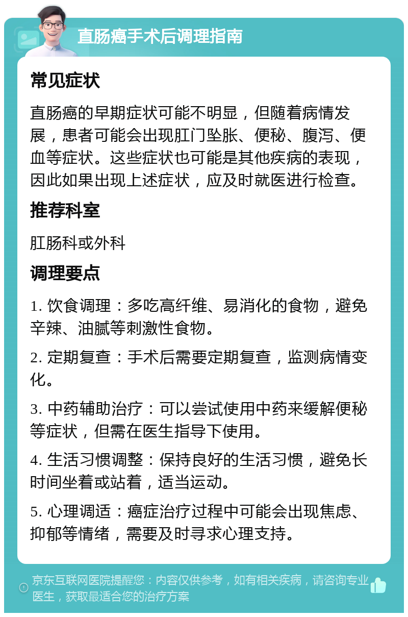 直肠癌手术后调理指南 常见症状 直肠癌的早期症状可能不明显，但随着病情发展，患者可能会出现肛门坠胀、便秘、腹泻、便血等症状。这些症状也可能是其他疾病的表现，因此如果出现上述症状，应及时就医进行检查。 推荐科室 肛肠科或外科 调理要点 1. 饮食调理：多吃高纤维、易消化的食物，避免辛辣、油腻等刺激性食物。 2. 定期复查：手术后需要定期复查，监测病情变化。 3. 中药辅助治疗：可以尝试使用中药来缓解便秘等症状，但需在医生指导下使用。 4. 生活习惯调整：保持良好的生活习惯，避免长时间坐着或站着，适当运动。 5. 心理调适：癌症治疗过程中可能会出现焦虑、抑郁等情绪，需要及时寻求心理支持。