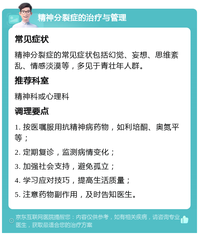 精神分裂症的治疗与管理 常见症状 精神分裂症的常见症状包括幻觉、妄想、思维紊乱、情感淡漠等，多见于青壮年人群。 推荐科室 精神科或心理科 调理要点 1. 按医嘱服用抗精神病药物，如利培酮、奥氮平等； 2. 定期复诊，监测病情变化； 3. 加强社会支持，避免孤立； 4. 学习应对技巧，提高生活质量； 5. 注意药物副作用，及时告知医生。