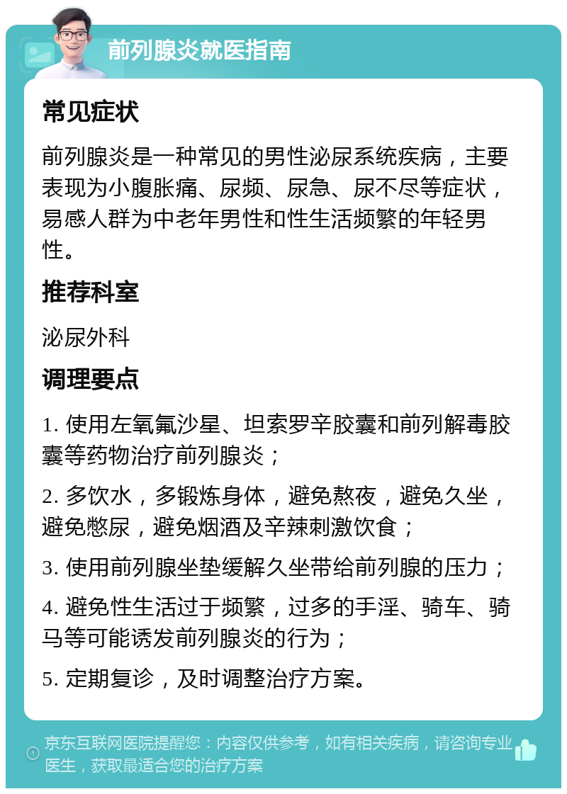 前列腺炎就医指南 常见症状 前列腺炎是一种常见的男性泌尿系统疾病，主要表现为小腹胀痛、尿频、尿急、尿不尽等症状，易感人群为中老年男性和性生活频繁的年轻男性。 推荐科室 泌尿外科 调理要点 1. 使用左氧氟沙星、坦索罗辛胶囊和前列解毒胶囊等药物治疗前列腺炎； 2. 多饮水，多锻炼身体，避免熬夜，避免久坐，避免憋尿，避免烟酒及辛辣刺激饮食； 3. 使用前列腺坐垫缓解久坐带给前列腺的压力； 4. 避免性生活过于频繁，过多的手淫、骑车、骑马等可能诱发前列腺炎的行为； 5. 定期复诊，及时调整治疗方案。