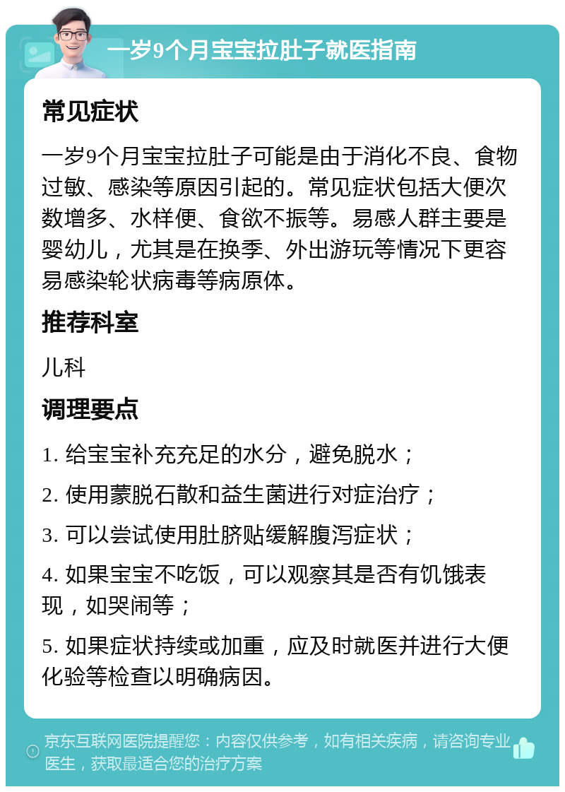 一岁9个月宝宝拉肚子就医指南 常见症状 一岁9个月宝宝拉肚子可能是由于消化不良、食物过敏、感染等原因引起的。常见症状包括大便次数增多、水样便、食欲不振等。易感人群主要是婴幼儿，尤其是在换季、外出游玩等情况下更容易感染轮状病毒等病原体。 推荐科室 儿科 调理要点 1. 给宝宝补充充足的水分，避免脱水； 2. 使用蒙脱石散和益生菌进行对症治疗； 3. 可以尝试使用肚脐贴缓解腹泻症状； 4. 如果宝宝不吃饭，可以观察其是否有饥饿表现，如哭闹等； 5. 如果症状持续或加重，应及时就医并进行大便化验等检查以明确病因。