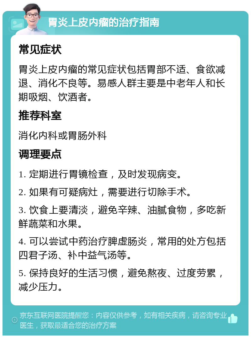 胃炎上皮内瘤的治疗指南 常见症状 胃炎上皮内瘤的常见症状包括胃部不适、食欲减退、消化不良等。易感人群主要是中老年人和长期吸烟、饮酒者。 推荐科室 消化内科或胃肠外科 调理要点 1. 定期进行胃镜检查，及时发现病变。 2. 如果有可疑病灶，需要进行切除手术。 3. 饮食上要清淡，避免辛辣、油腻食物，多吃新鲜蔬菜和水果。 4. 可以尝试中药治疗脾虚肠炎，常用的处方包括四君子汤、补中益气汤等。 5. 保持良好的生活习惯，避免熬夜、过度劳累，减少压力。