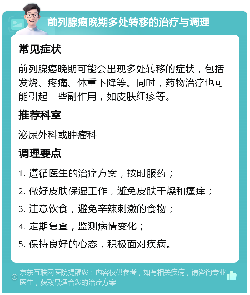 前列腺癌晚期多处转移的治疗与调理 常见症状 前列腺癌晚期可能会出现多处转移的症状，包括发烧、疼痛、体重下降等。同时，药物治疗也可能引起一些副作用，如皮肤红疹等。 推荐科室 泌尿外科或肿瘤科 调理要点 1. 遵循医生的治疗方案，按时服药； 2. 做好皮肤保湿工作，避免皮肤干燥和瘙痒； 3. 注意饮食，避免辛辣刺激的食物； 4. 定期复查，监测病情变化； 5. 保持良好的心态，积极面对疾病。