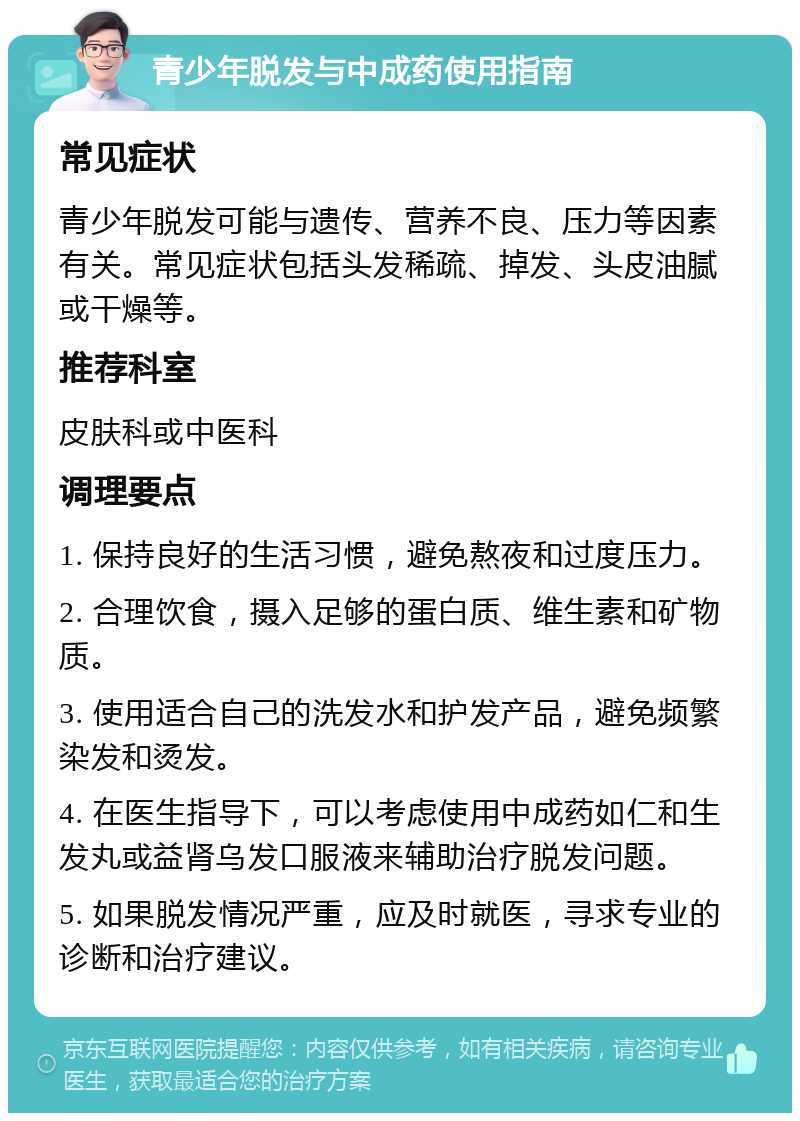 青少年脱发与中成药使用指南 常见症状 青少年脱发可能与遗传、营养不良、压力等因素有关。常见症状包括头发稀疏、掉发、头皮油腻或干燥等。 推荐科室 皮肤科或中医科 调理要点 1. 保持良好的生活习惯，避免熬夜和过度压力。 2. 合理饮食，摄入足够的蛋白质、维生素和矿物质。 3. 使用适合自己的洗发水和护发产品，避免频繁染发和烫发。 4. 在医生指导下，可以考虑使用中成药如仁和生发丸或益肾乌发口服液来辅助治疗脱发问题。 5. 如果脱发情况严重，应及时就医，寻求专业的诊断和治疗建议。