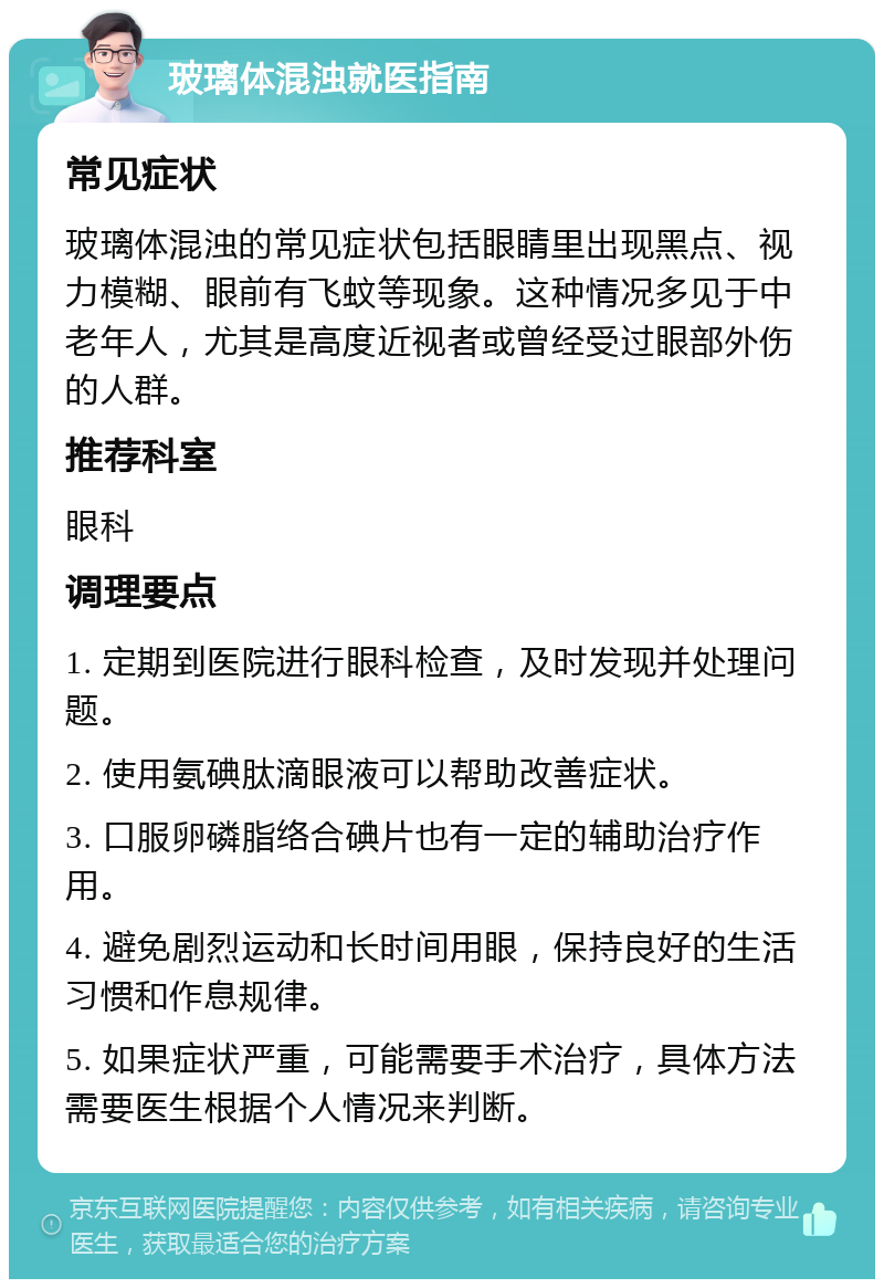 玻璃体混浊就医指南 常见症状 玻璃体混浊的常见症状包括眼睛里出现黑点、视力模糊、眼前有飞蚊等现象。这种情况多见于中老年人，尤其是高度近视者或曾经受过眼部外伤的人群。 推荐科室 眼科 调理要点 1. 定期到医院进行眼科检查，及时发现并处理问题。 2. 使用氨碘肽滴眼液可以帮助改善症状。 3. 口服卵磷脂络合碘片也有一定的辅助治疗作用。 4. 避免剧烈运动和长时间用眼，保持良好的生活习惯和作息规律。 5. 如果症状严重，可能需要手术治疗，具体方法需要医生根据个人情况来判断。