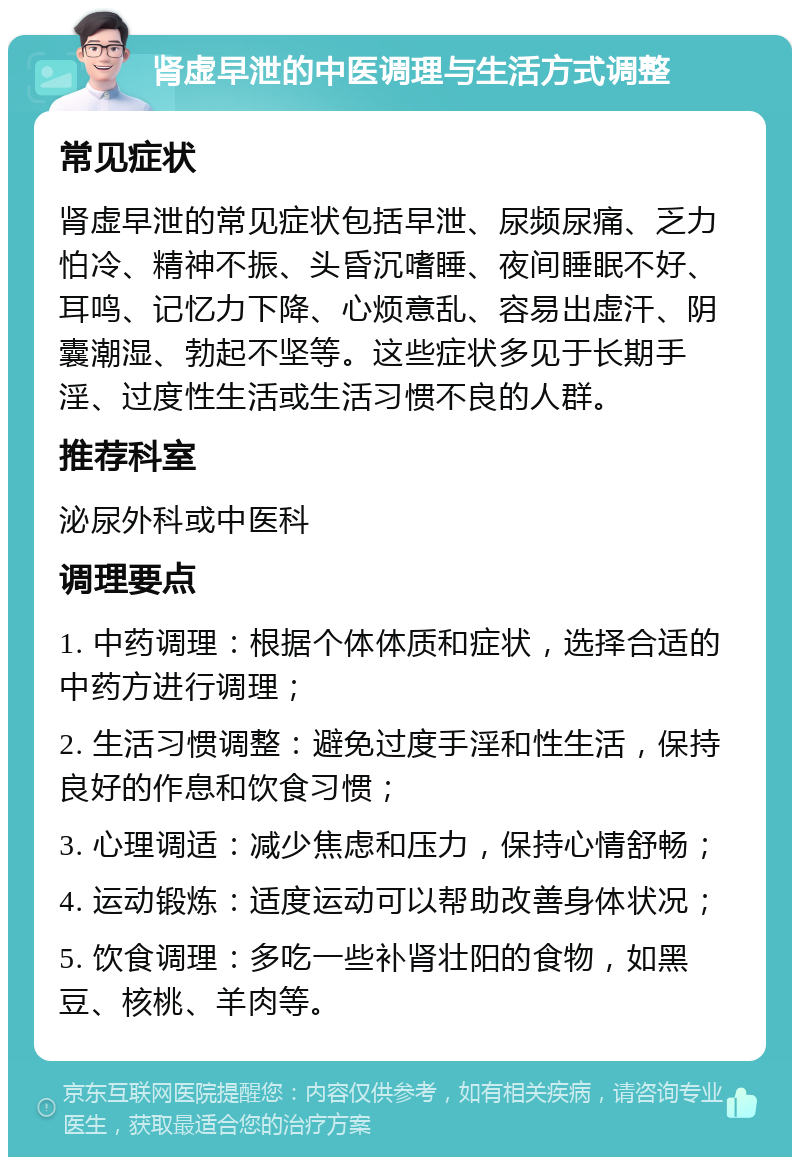 肾虚早泄的中医调理与生活方式调整 常见症状 肾虚早泄的常见症状包括早泄、尿频尿痛、乏力怕冷、精神不振、头昏沉嗜睡、夜间睡眠不好、耳鸣、记忆力下降、心烦意乱、容易出虚汗、阴囊潮湿、勃起不坚等。这些症状多见于长期手淫、过度性生活或生活习惯不良的人群。 推荐科室 泌尿外科或中医科 调理要点 1. 中药调理：根据个体体质和症状，选择合适的中药方进行调理； 2. 生活习惯调整：避免过度手淫和性生活，保持良好的作息和饮食习惯； 3. 心理调适：减少焦虑和压力，保持心情舒畅； 4. 运动锻炼：适度运动可以帮助改善身体状况； 5. 饮食调理：多吃一些补肾壮阳的食物，如黑豆、核桃、羊肉等。