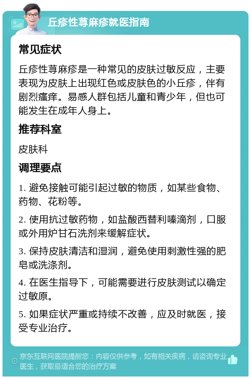 丘疹性荨麻疹就医指南 常见症状 丘疹性荨麻疹是一种常见的皮肤过敏反应，主要表现为皮肤上出现红色或皮肤色的小丘疹，伴有剧烈瘙痒。易感人群包括儿童和青少年，但也可能发生在成年人身上。 推荐科室 皮肤科 调理要点 1. 避免接触可能引起过敏的物质，如某些食物、药物、花粉等。 2. 使用抗过敏药物，如盐酸西替利嗪滴剂，口服或外用炉甘石洗剂来缓解症状。 3. 保持皮肤清洁和湿润，避免使用刺激性强的肥皂或洗涤剂。 4. 在医生指导下，可能需要进行皮肤测试以确定过敏原。 5. 如果症状严重或持续不改善，应及时就医，接受专业治疗。