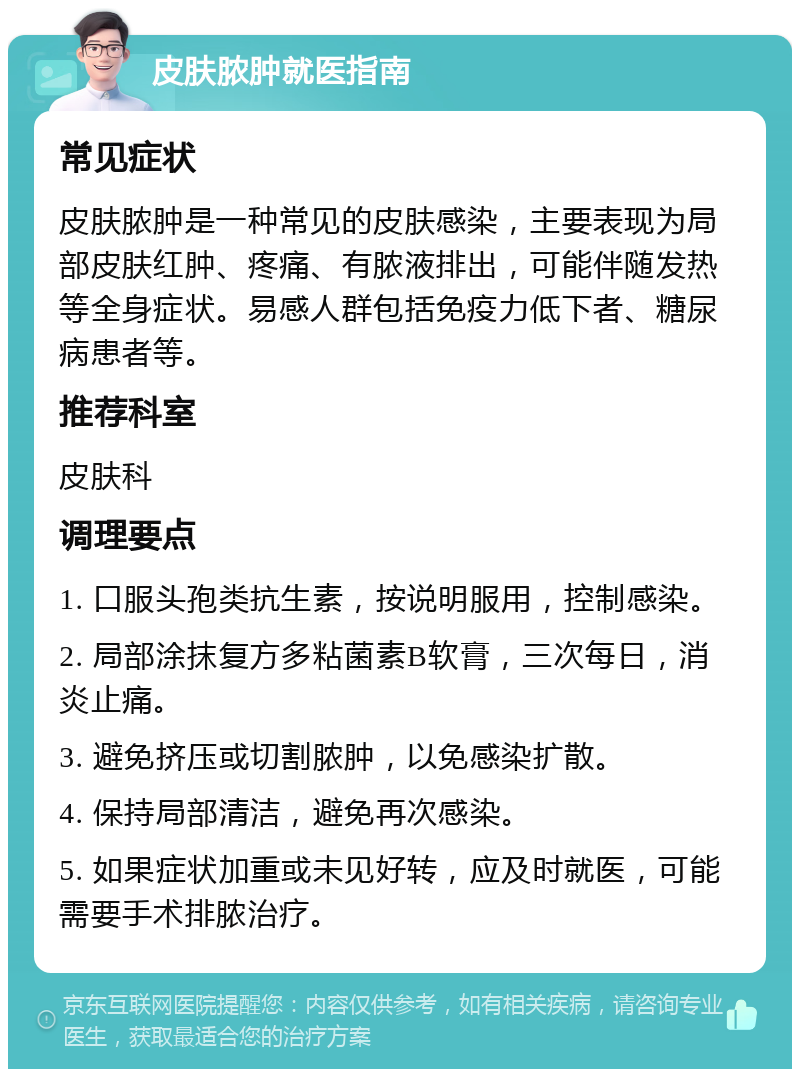 皮肤脓肿就医指南 常见症状 皮肤脓肿是一种常见的皮肤感染，主要表现为局部皮肤红肿、疼痛、有脓液排出，可能伴随发热等全身症状。易感人群包括免疫力低下者、糖尿病患者等。 推荐科室 皮肤科 调理要点 1. 口服头孢类抗生素，按说明服用，控制感染。 2. 局部涂抹复方多粘菌素B软膏，三次每日，消炎止痛。 3. 避免挤压或切割脓肿，以免感染扩散。 4. 保持局部清洁，避免再次感染。 5. 如果症状加重或未见好转，应及时就医，可能需要手术排脓治疗。