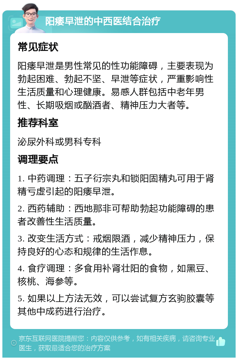 阳痿早泄的中西医结合治疗 常见症状 阳痿早泄是男性常见的性功能障碍，主要表现为勃起困难、勃起不坚、早泄等症状，严重影响性生活质量和心理健康。易感人群包括中老年男性、长期吸烟或酗酒者、精神压力大者等。 推荐科室 泌尿外科或男科专科 调理要点 1. 中药调理：五子衍宗丸和锁阳固精丸可用于肾精亏虚引起的阳痿早泄。 2. 西药辅助：西地那非可帮助勃起功能障碍的患者改善性生活质量。 3. 改变生活方式：戒烟限酒，减少精神压力，保持良好的心态和规律的生活作息。 4. 食疗调理：多食用补肾壮阳的食物，如黑豆、核桃、海参等。 5. 如果以上方法无效，可以尝试复方玄驹胶囊等其他中成药进行治疗。