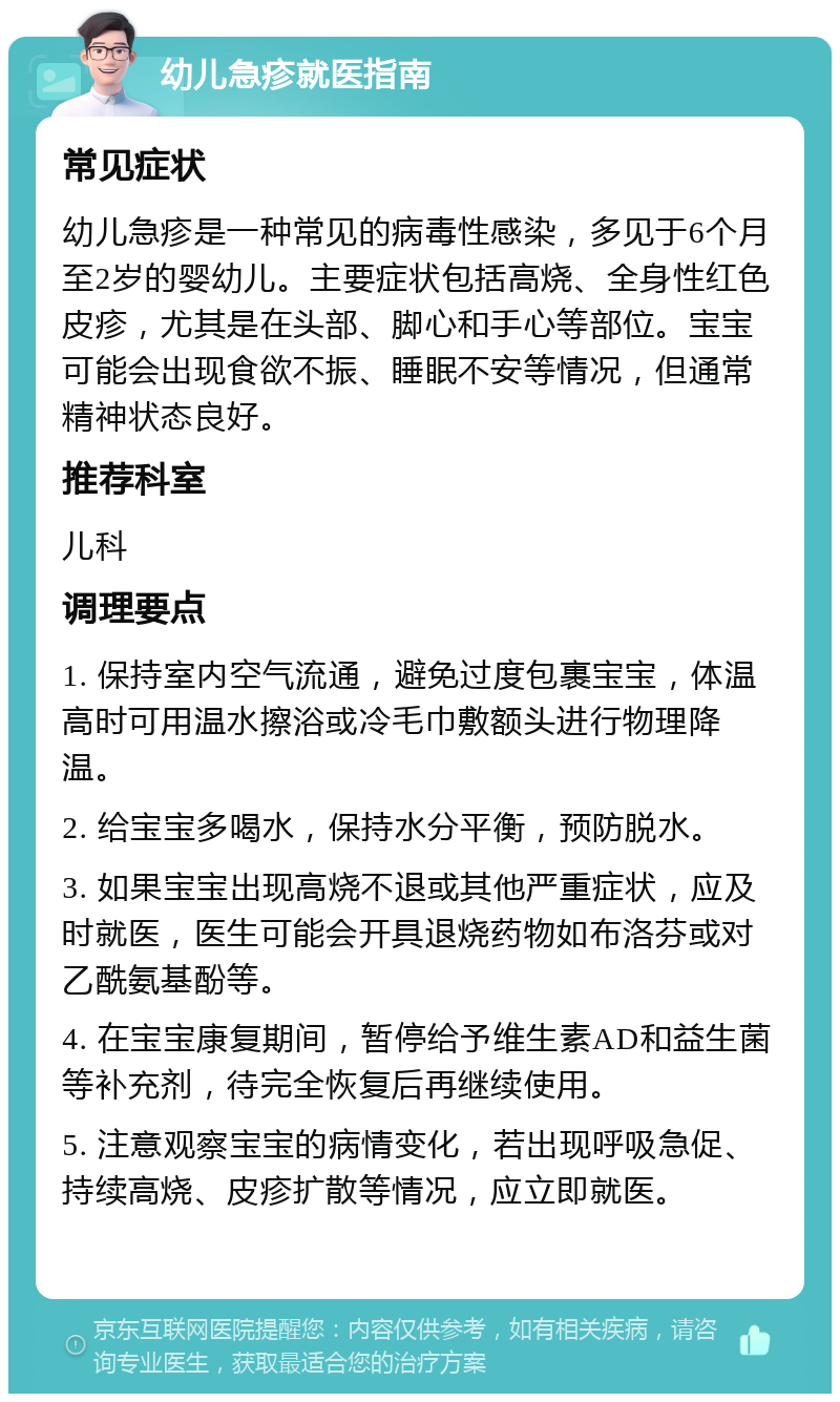 幼儿急疹就医指南 常见症状 幼儿急疹是一种常见的病毒性感染，多见于6个月至2岁的婴幼儿。主要症状包括高烧、全身性红色皮疹，尤其是在头部、脚心和手心等部位。宝宝可能会出现食欲不振、睡眠不安等情况，但通常精神状态良好。 推荐科室 儿科 调理要点 1. 保持室内空气流通，避免过度包裹宝宝，体温高时可用温水擦浴或冷毛巾敷额头进行物理降温。 2. 给宝宝多喝水，保持水分平衡，预防脱水。 3. 如果宝宝出现高烧不退或其他严重症状，应及时就医，医生可能会开具退烧药物如布洛芬或对乙酰氨基酚等。 4. 在宝宝康复期间，暂停给予维生素AD和益生菌等补充剂，待完全恢复后再继续使用。 5. 注意观察宝宝的病情变化，若出现呼吸急促、持续高烧、皮疹扩散等情况，应立即就医。