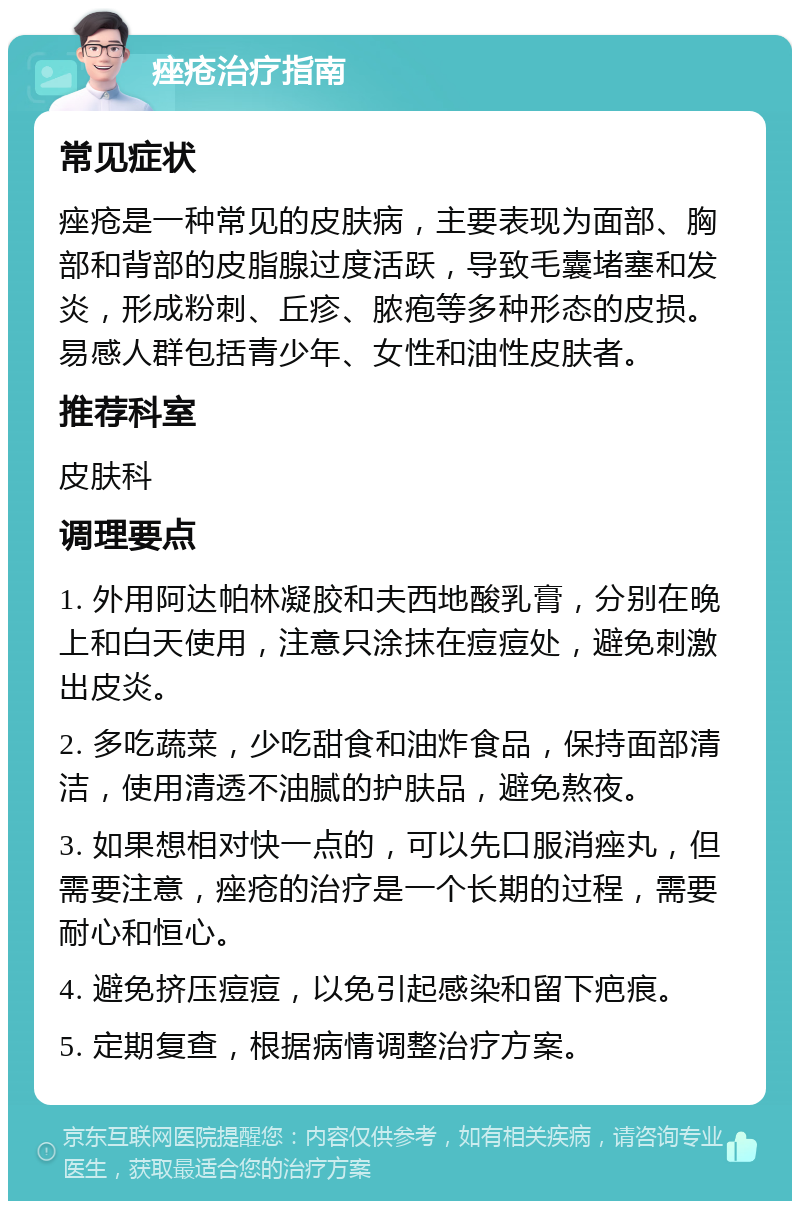 痤疮治疗指南 常见症状 痤疮是一种常见的皮肤病，主要表现为面部、胸部和背部的皮脂腺过度活跃，导致毛囊堵塞和发炎，形成粉刺、丘疹、脓疱等多种形态的皮损。易感人群包括青少年、女性和油性皮肤者。 推荐科室 皮肤科 调理要点 1. 外用阿达帕林凝胶和夫西地酸乳膏，分别在晚上和白天使用，注意只涂抹在痘痘处，避免刺激出皮炎。 2. 多吃蔬菜，少吃甜食和油炸食品，保持面部清洁，使用清透不油腻的护肤品，避免熬夜。 3. 如果想相对快一点的，可以先口服消痤丸，但需要注意，痤疮的治疗是一个长期的过程，需要耐心和恒心。 4. 避免挤压痘痘，以免引起感染和留下疤痕。 5. 定期复查，根据病情调整治疗方案。