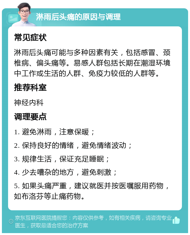 淋雨后头痛的原因与调理 常见症状 淋雨后头痛可能与多种因素有关，包括感冒、颈椎病、偏头痛等。易感人群包括长期在潮湿环境中工作或生活的人群、免疫力较低的人群等。 推荐科室 神经内科 调理要点 1. 避免淋雨，注意保暖； 2. 保持良好的情绪，避免情绪波动； 3. 规律生活，保证充足睡眠； 4. 少去嘈杂的地方，避免刺激； 5. 如果头痛严重，建议就医并按医嘱服用药物，如布洛芬等止痛药物。