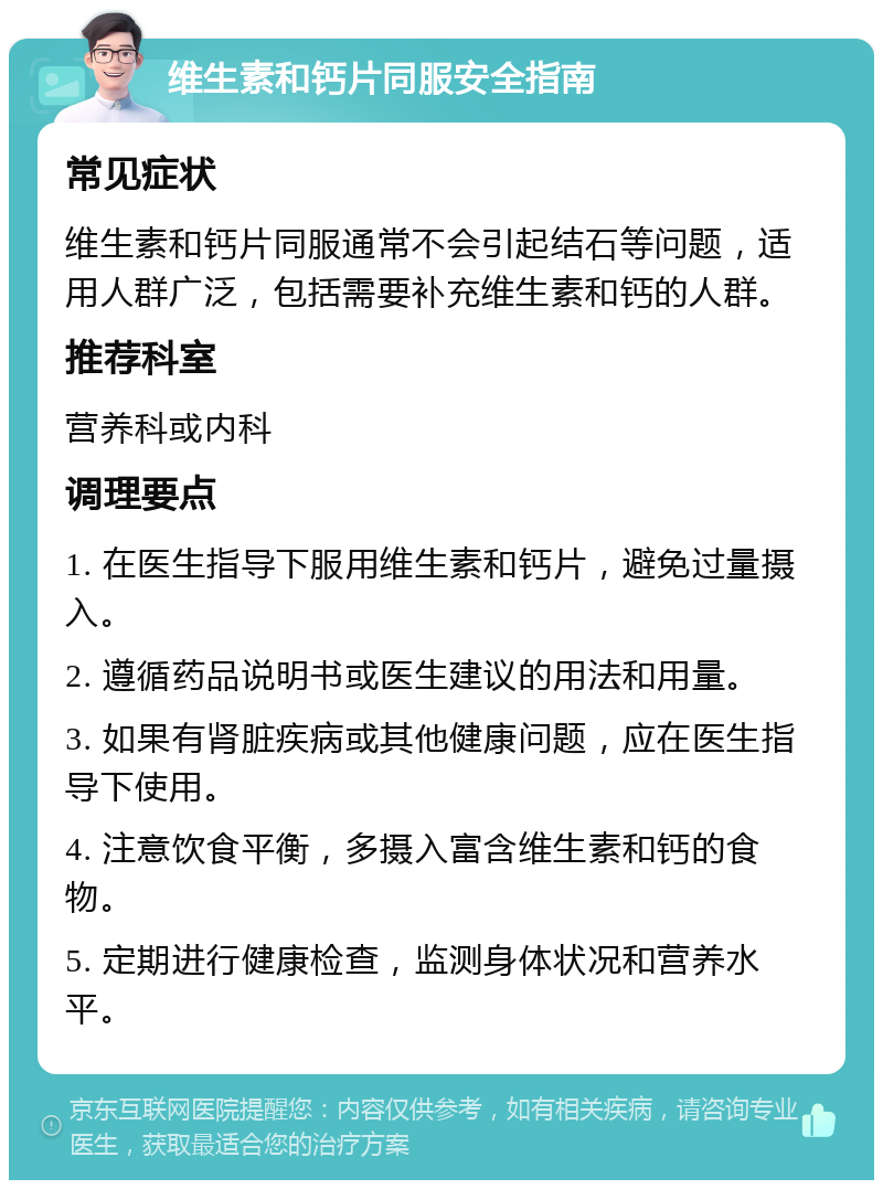 维生素和钙片同服安全指南 常见症状 维生素和钙片同服通常不会引起结石等问题，适用人群广泛，包括需要补充维生素和钙的人群。 推荐科室 营养科或内科 调理要点 1. 在医生指导下服用维生素和钙片，避免过量摄入。 2. 遵循药品说明书或医生建议的用法和用量。 3. 如果有肾脏疾病或其他健康问题，应在医生指导下使用。 4. 注意饮食平衡，多摄入富含维生素和钙的食物。 5. 定期进行健康检查，监测身体状况和营养水平。