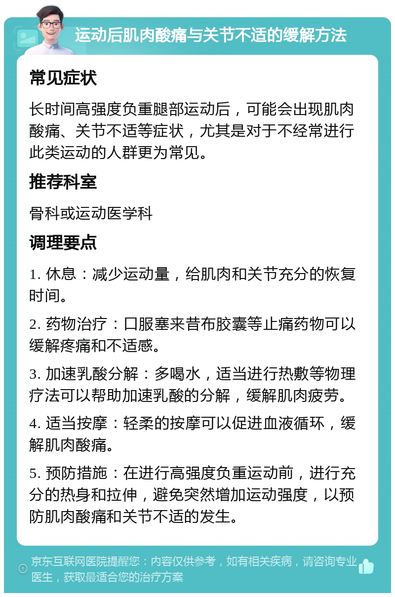 运动后肌肉酸痛与关节不适的缓解方法 常见症状 长时间高强度负重腿部运动后，可能会出现肌肉酸痛、关节不适等症状，尤其是对于不经常进行此类运动的人群更为常见。 推荐科室 骨科或运动医学科 调理要点 1. 休息：减少运动量，给肌肉和关节充分的恢复时间。 2. 药物治疗：口服塞来昔布胶囊等止痛药物可以缓解疼痛和不适感。 3. 加速乳酸分解：多喝水，适当进行热敷等物理疗法可以帮助加速乳酸的分解，缓解肌肉疲劳。 4. 适当按摩：轻柔的按摩可以促进血液循环，缓解肌肉酸痛。 5. 预防措施：在进行高强度负重运动前，进行充分的热身和拉伸，避免突然增加运动强度，以预防肌肉酸痛和关节不适的发生。