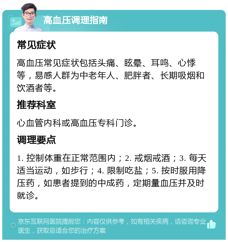 高血压调理指南 常见症状 高血压常见症状包括头痛、眩晕、耳鸣、心悸等，易感人群为中老年人、肥胖者、长期吸烟和饮酒者等。 推荐科室 心血管内科或高血压专科门诊。 调理要点 1. 控制体重在正常范围内；2. 戒烟戒酒；3. 每天适当运动，如步行；4. 限制吃盐；5. 按时服用降压药，如患者提到的中成药，定期量血压并及时就诊。