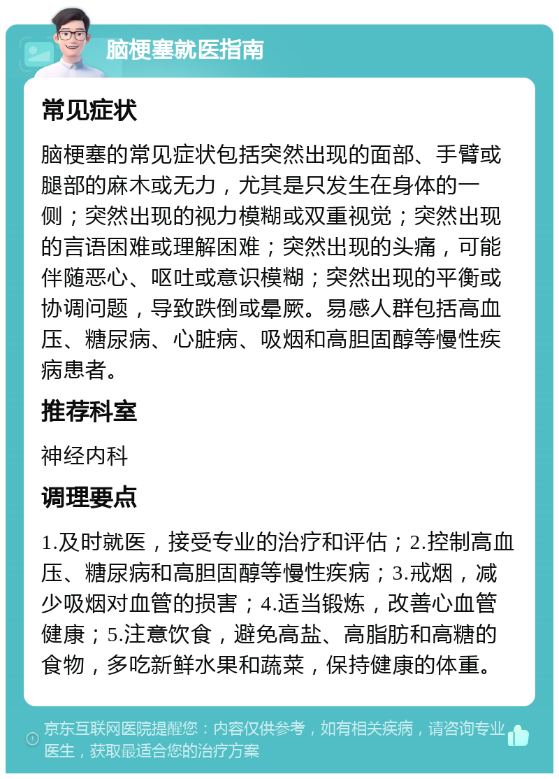 脑梗塞就医指南 常见症状 脑梗塞的常见症状包括突然出现的面部、手臂或腿部的麻木或无力，尤其是只发生在身体的一侧；突然出现的视力模糊或双重视觉；突然出现的言语困难或理解困难；突然出现的头痛，可能伴随恶心、呕吐或意识模糊；突然出现的平衡或协调问题，导致跌倒或晕厥。易感人群包括高血压、糖尿病、心脏病、吸烟和高胆固醇等慢性疾病患者。 推荐科室 神经内科 调理要点 1.及时就医，接受专业的治疗和评估；2.控制高血压、糖尿病和高胆固醇等慢性疾病；3.戒烟，减少吸烟对血管的损害；4.适当锻炼，改善心血管健康；5.注意饮食，避免高盐、高脂肪和高糖的食物，多吃新鲜水果和蔬菜，保持健康的体重。