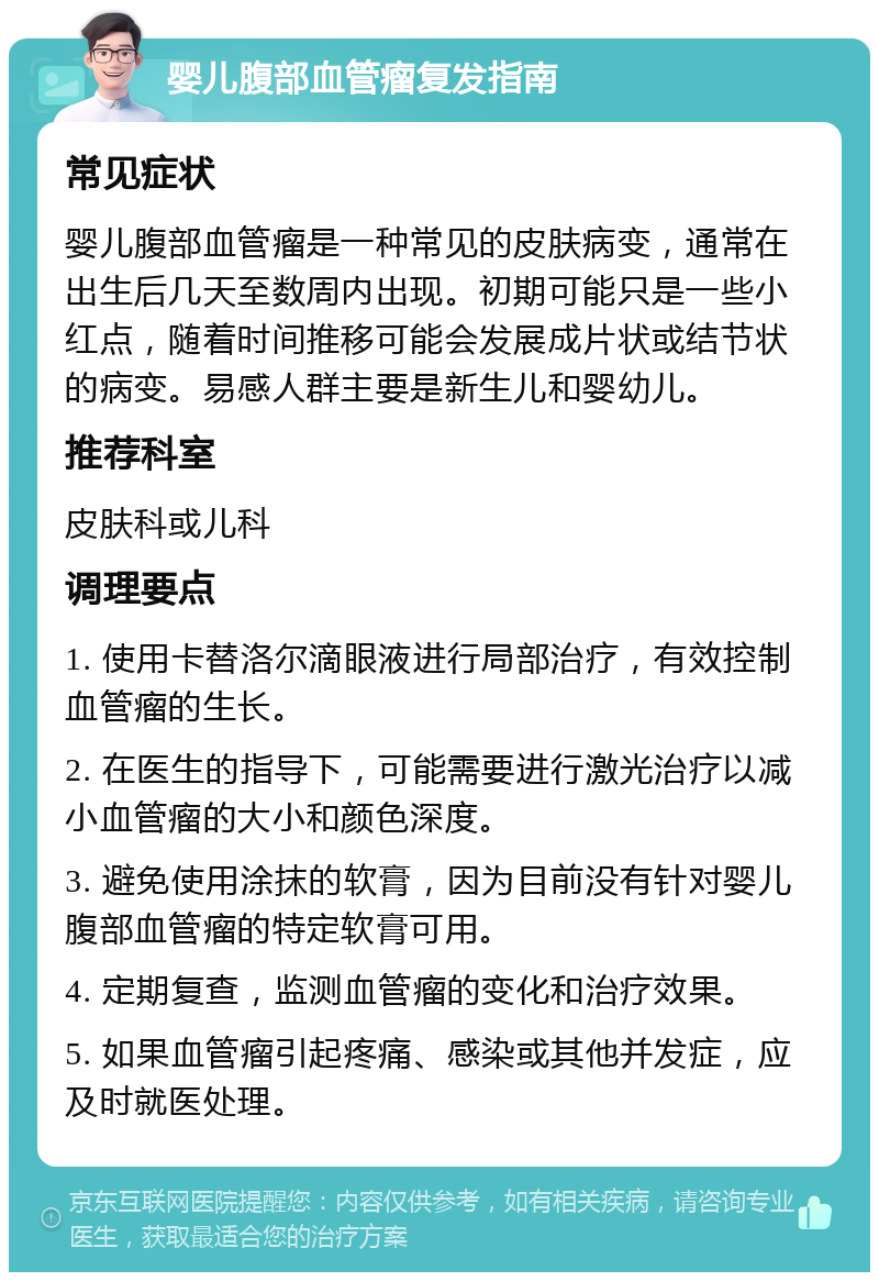 婴儿腹部血管瘤复发指南 常见症状 婴儿腹部血管瘤是一种常见的皮肤病变，通常在出生后几天至数周内出现。初期可能只是一些小红点，随着时间推移可能会发展成片状或结节状的病变。易感人群主要是新生儿和婴幼儿。 推荐科室 皮肤科或儿科 调理要点 1. 使用卡替洛尔滴眼液进行局部治疗，有效控制血管瘤的生长。 2. 在医生的指导下，可能需要进行激光治疗以减小血管瘤的大小和颜色深度。 3. 避免使用涂抹的软膏，因为目前没有针对婴儿腹部血管瘤的特定软膏可用。 4. 定期复查，监测血管瘤的变化和治疗效果。 5. 如果血管瘤引起疼痛、感染或其他并发症，应及时就医处理。