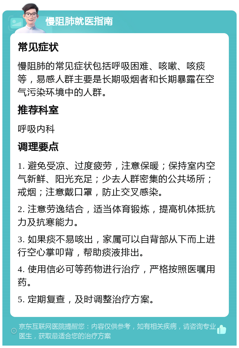 慢阻肺就医指南 常见症状 慢阻肺的常见症状包括呼吸困难、咳嗽、咳痰等，易感人群主要是长期吸烟者和长期暴露在空气污染环境中的人群。 推荐科室 呼吸内科 调理要点 1. 避免受凉、过度疲劳，注意保暖；保持室内空气新鲜、阳光充足；少去人群密集的公共场所；戒烟；注意戴口罩，防止交叉感染。 2. 注意劳逸结合，适当体育锻炼，提高机体抵抗力及抗寒能力。 3. 如果痰不易咳出，家属可以自背部从下而上进行空心掌叩背，帮助痰液排出。 4. 使用信必可等药物进行治疗，严格按照医嘱用药。 5. 定期复查，及时调整治疗方案。