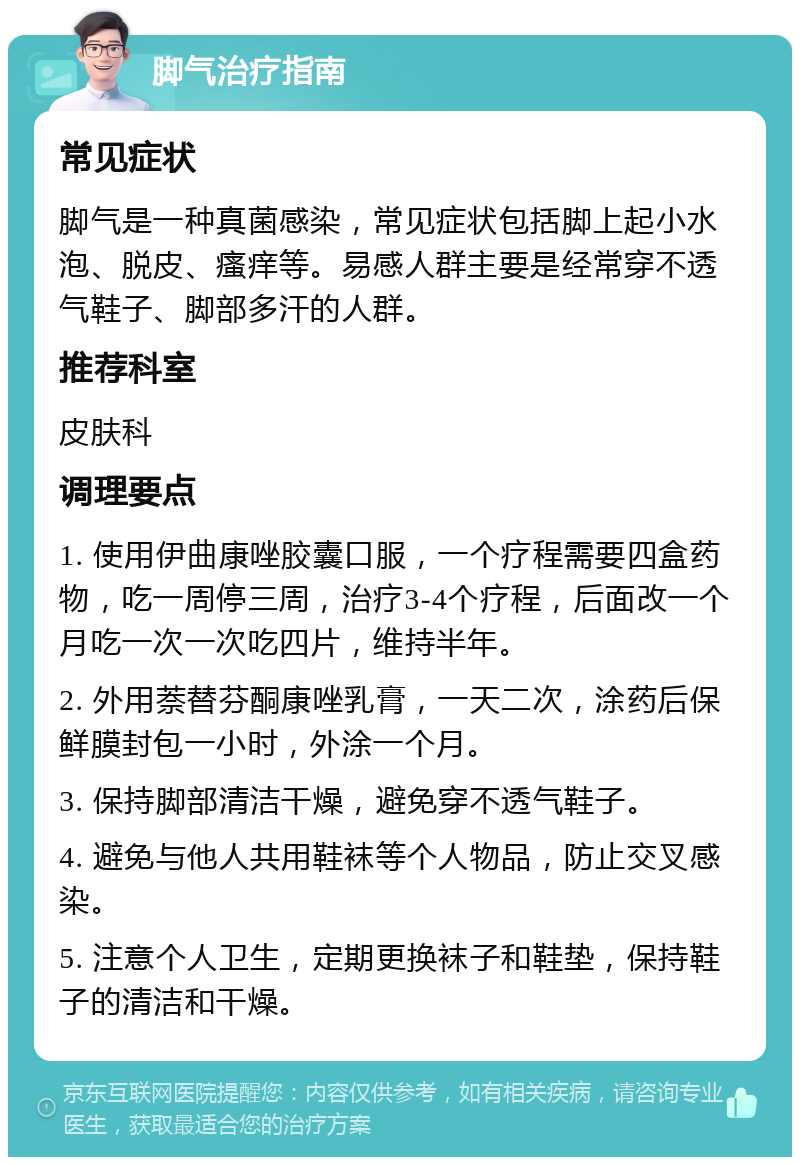 脚气治疗指南 常见症状 脚气是一种真菌感染，常见症状包括脚上起小水泡、脱皮、瘙痒等。易感人群主要是经常穿不透气鞋子、脚部多汗的人群。 推荐科室 皮肤科 调理要点 1. 使用伊曲康唑胶囊口服，一个疗程需要四盒药物，吃一周停三周，治疗3-4个疗程，后面改一个月吃一次一次吃四片，维持半年。 2. 外用萘替芬酮康唑乳膏，一天二次，涂药后保鲜膜封包一小时，外涂一个月。 3. 保持脚部清洁干燥，避免穿不透气鞋子。 4. 避免与他人共用鞋袜等个人物品，防止交叉感染。 5. 注意个人卫生，定期更换袜子和鞋垫，保持鞋子的清洁和干燥。