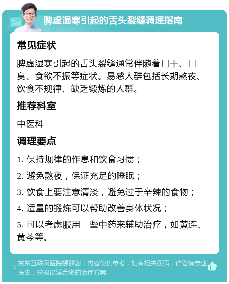 脾虚湿寒引起的舌头裂缝调理指南 常见症状 脾虚湿寒引起的舌头裂缝通常伴随着口干、口臭、食欲不振等症状。易感人群包括长期熬夜、饮食不规律、缺乏锻炼的人群。 推荐科室 中医科 调理要点 1. 保持规律的作息和饮食习惯； 2. 避免熬夜，保证充足的睡眠； 3. 饮食上要注意清淡，避免过于辛辣的食物； 4. 适量的锻炼可以帮助改善身体状况； 5. 可以考虑服用一些中药来辅助治疗，如黄连、黄芩等。