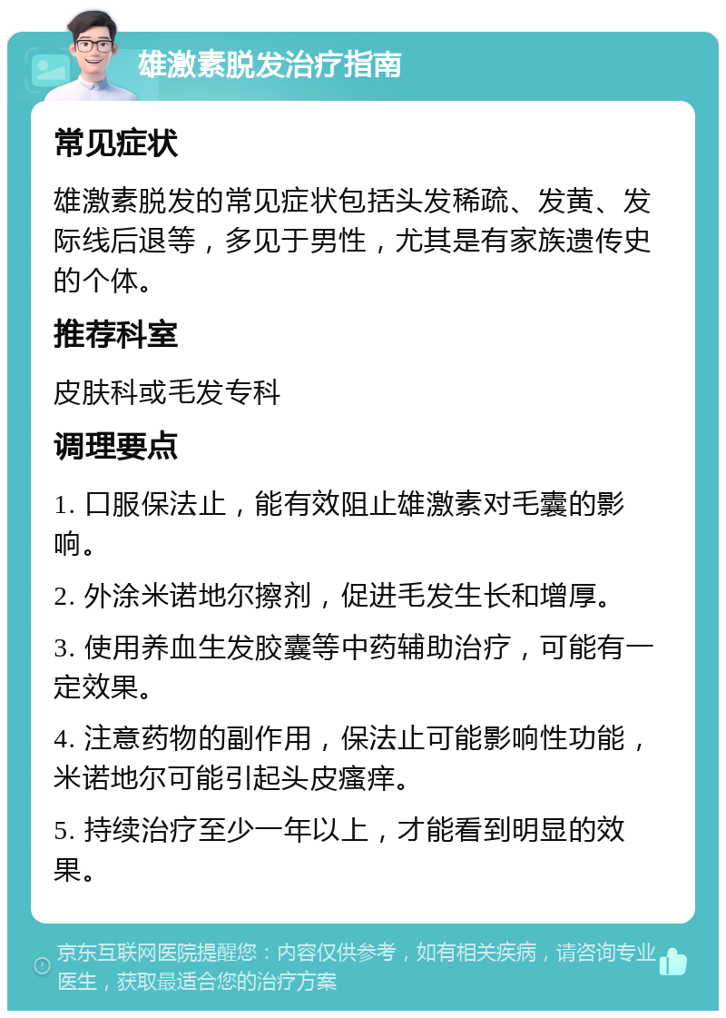 雄激素脱发治疗指南 常见症状 雄激素脱发的常见症状包括头发稀疏、发黄、发际线后退等，多见于男性，尤其是有家族遗传史的个体。 推荐科室 皮肤科或毛发专科 调理要点 1. 口服保法止，能有效阻止雄激素对毛囊的影响。 2. 外涂米诺地尔擦剂，促进毛发生长和增厚。 3. 使用养血生发胶囊等中药辅助治疗，可能有一定效果。 4. 注意药物的副作用，保法止可能影响性功能，米诺地尔可能引起头皮瘙痒。 5. 持续治疗至少一年以上，才能看到明显的效果。