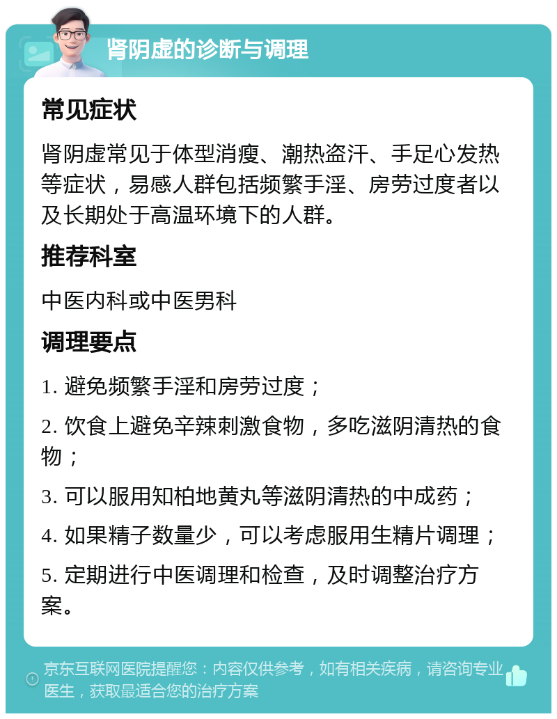 肾阴虚的诊断与调理 常见症状 肾阴虚常见于体型消瘦、潮热盗汗、手足心发热等症状，易感人群包括频繁手淫、房劳过度者以及长期处于高温环境下的人群。 推荐科室 中医内科或中医男科 调理要点 1. 避免频繁手淫和房劳过度； 2. 饮食上避免辛辣刺激食物，多吃滋阴清热的食物； 3. 可以服用知柏地黄丸等滋阴清热的中成药； 4. 如果精子数量少，可以考虑服用生精片调理； 5. 定期进行中医调理和检查，及时调整治疗方案。