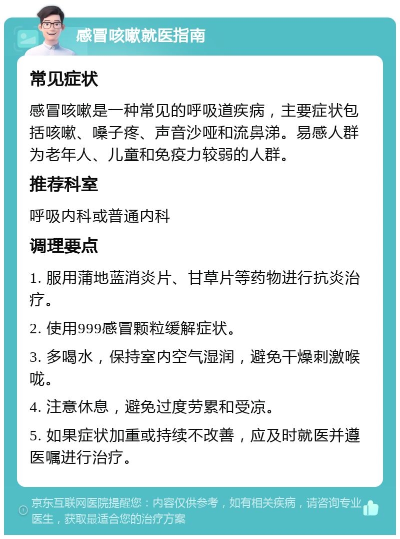 感冒咳嗽就医指南 常见症状 感冒咳嗽是一种常见的呼吸道疾病，主要症状包括咳嗽、嗓子疼、声音沙哑和流鼻涕。易感人群为老年人、儿童和免疫力较弱的人群。 推荐科室 呼吸内科或普通内科 调理要点 1. 服用蒲地蓝消炎片、甘草片等药物进行抗炎治疗。 2. 使用999感冒颗粒缓解症状。 3. 多喝水，保持室内空气湿润，避免干燥刺激喉咙。 4. 注意休息，避免过度劳累和受凉。 5. 如果症状加重或持续不改善，应及时就医并遵医嘱进行治疗。