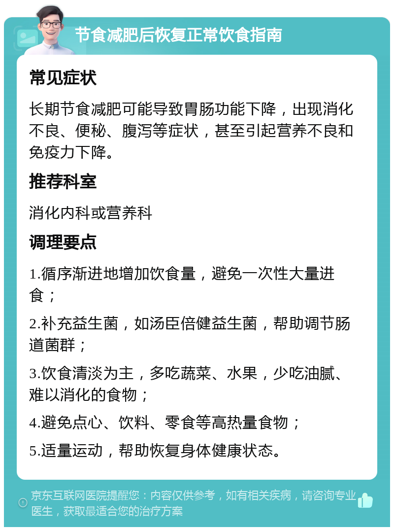 节食减肥后恢复正常饮食指南 常见症状 长期节食减肥可能导致胃肠功能下降，出现消化不良、便秘、腹泻等症状，甚至引起营养不良和免疫力下降。 推荐科室 消化内科或营养科 调理要点 1.循序渐进地增加饮食量，避免一次性大量进食； 2.补充益生菌，如汤臣倍健益生菌，帮助调节肠道菌群； 3.饮食清淡为主，多吃蔬菜、水果，少吃油腻、难以消化的食物； 4.避免点心、饮料、零食等高热量食物； 5.适量运动，帮助恢复身体健康状态。