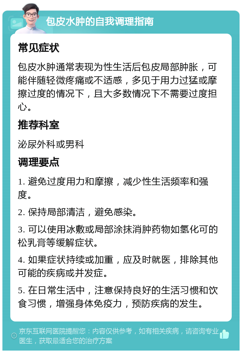 包皮水肿的自我调理指南 常见症状 包皮水肿通常表现为性生活后包皮局部肿胀，可能伴随轻微疼痛或不适感，多见于用力过猛或摩擦过度的情况下，且大多数情况下不需要过度担心。 推荐科室 泌尿外科或男科 调理要点 1. 避免过度用力和摩擦，减少性生活频率和强度。 2. 保持局部清洁，避免感染。 3. 可以使用冰敷或局部涂抹消肿药物如氢化可的松乳膏等缓解症状。 4. 如果症状持续或加重，应及时就医，排除其他可能的疾病或并发症。 5. 在日常生活中，注意保持良好的生活习惯和饮食习惯，增强身体免疫力，预防疾病的发生。