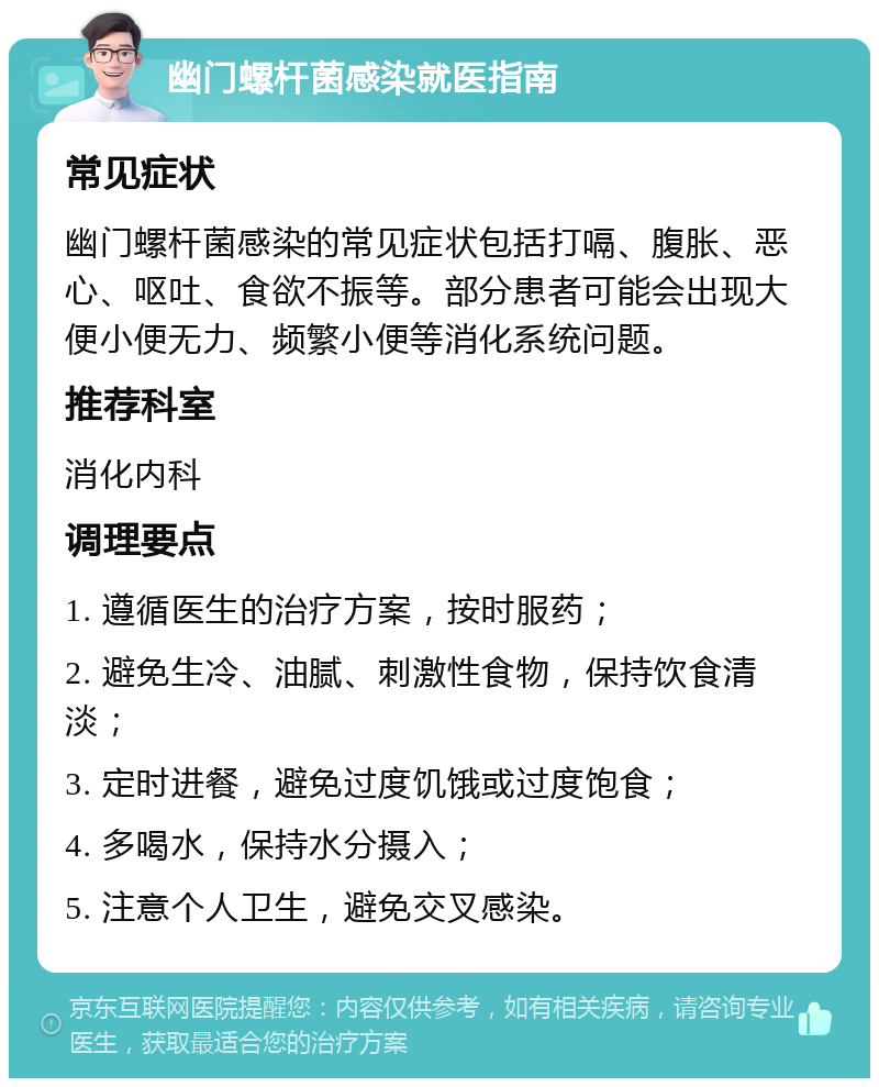 幽门螺杆菌感染就医指南 常见症状 幽门螺杆菌感染的常见症状包括打嗝、腹胀、恶心、呕吐、食欲不振等。部分患者可能会出现大便小便无力、频繁小便等消化系统问题。 推荐科室 消化内科 调理要点 1. 遵循医生的治疗方案，按时服药； 2. 避免生冷、油腻、刺激性食物，保持饮食清淡； 3. 定时进餐，避免过度饥饿或过度饱食； 4. 多喝水，保持水分摄入； 5. 注意个人卫生，避免交叉感染。