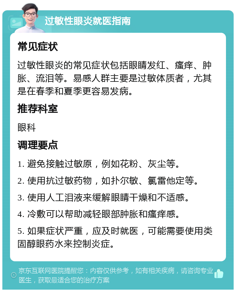 过敏性眼炎就医指南 常见症状 过敏性眼炎的常见症状包括眼睛发红、瘙痒、肿胀、流泪等。易感人群主要是过敏体质者，尤其是在春季和夏季更容易发病。 推荐科室 眼科 调理要点 1. 避免接触过敏原，例如花粉、灰尘等。 2. 使用抗过敏药物，如扑尔敏、氯雷他定等。 3. 使用人工泪液来缓解眼睛干燥和不适感。 4. 冷敷可以帮助减轻眼部肿胀和瘙痒感。 5. 如果症状严重，应及时就医，可能需要使用类固醇眼药水来控制炎症。