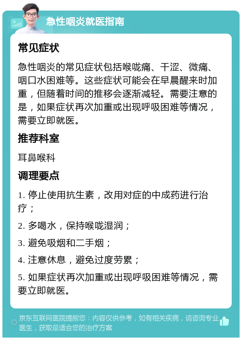 急性咽炎就医指南 常见症状 急性咽炎的常见症状包括喉咙痛、干涩、微痛、咽口水困难等。这些症状可能会在早晨醒来时加重，但随着时间的推移会逐渐减轻。需要注意的是，如果症状再次加重或出现呼吸困难等情况，需要立即就医。 推荐科室 耳鼻喉科 调理要点 1. 停止使用抗生素，改用对症的中成药进行治疗； 2. 多喝水，保持喉咙湿润； 3. 避免吸烟和二手烟； 4. 注意休息，避免过度劳累； 5. 如果症状再次加重或出现呼吸困难等情况，需要立即就医。