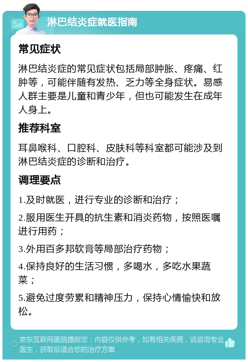 淋巴结炎症就医指南 常见症状 淋巴结炎症的常见症状包括局部肿胀、疼痛、红肿等，可能伴随有发热、乏力等全身症状。易感人群主要是儿童和青少年，但也可能发生在成年人身上。 推荐科室 耳鼻喉科、口腔科、皮肤科等科室都可能涉及到淋巴结炎症的诊断和治疗。 调理要点 1.及时就医，进行专业的诊断和治疗； 2.服用医生开具的抗生素和消炎药物，按照医嘱进行用药； 3.外用百多邦软膏等局部治疗药物； 4.保持良好的生活习惯，多喝水，多吃水果蔬菜； 5.避免过度劳累和精神压力，保持心情愉快和放松。