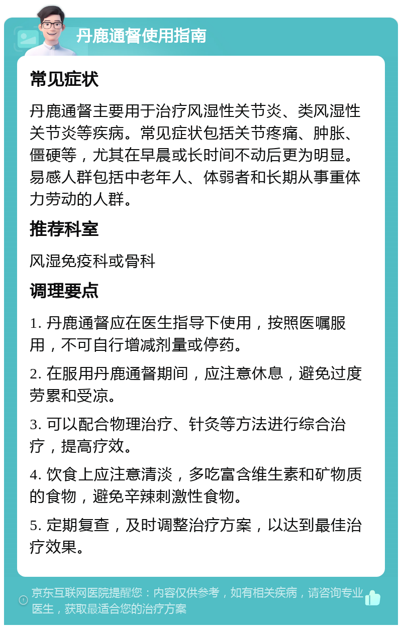 丹鹿通督使用指南 常见症状 丹鹿通督主要用于治疗风湿性关节炎、类风湿性关节炎等疾病。常见症状包括关节疼痛、肿胀、僵硬等，尤其在早晨或长时间不动后更为明显。易感人群包括中老年人、体弱者和长期从事重体力劳动的人群。 推荐科室 风湿免疫科或骨科 调理要点 1. 丹鹿通督应在医生指导下使用，按照医嘱服用，不可自行增减剂量或停药。 2. 在服用丹鹿通督期间，应注意休息，避免过度劳累和受凉。 3. 可以配合物理治疗、针灸等方法进行综合治疗，提高疗效。 4. 饮食上应注意清淡，多吃富含维生素和矿物质的食物，避免辛辣刺激性食物。 5. 定期复查，及时调整治疗方案，以达到最佳治疗效果。