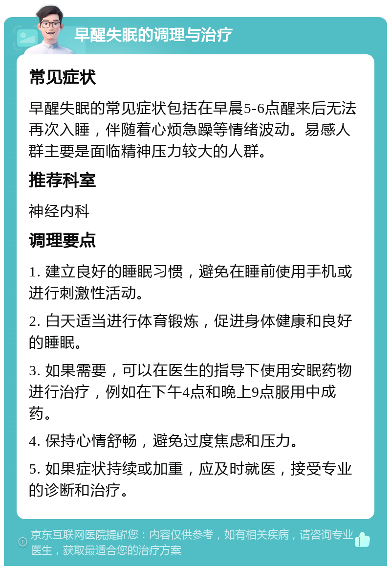 早醒失眠的调理与治疗 常见症状 早醒失眠的常见症状包括在早晨5-6点醒来后无法再次入睡，伴随着心烦急躁等情绪波动。易感人群主要是面临精神压力较大的人群。 推荐科室 神经内科 调理要点 1. 建立良好的睡眠习惯，避免在睡前使用手机或进行刺激性活动。 2. 白天适当进行体育锻炼，促进身体健康和良好的睡眠。 3. 如果需要，可以在医生的指导下使用安眠药物进行治疗，例如在下午4点和晚上9点服用中成药。 4. 保持心情舒畅，避免过度焦虑和压力。 5. 如果症状持续或加重，应及时就医，接受专业的诊断和治疗。