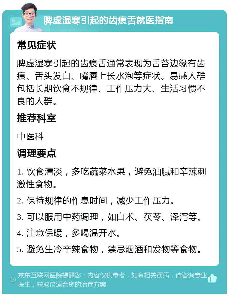 脾虚湿寒引起的齿痕舌就医指南 常见症状 脾虚湿寒引起的齿痕舌通常表现为舌苔边缘有齿痕、舌头发白、嘴唇上长水泡等症状。易感人群包括长期饮食不规律、工作压力大、生活习惯不良的人群。 推荐科室 中医科 调理要点 1. 饮食清淡，多吃蔬菜水果，避免油腻和辛辣刺激性食物。 2. 保持规律的作息时间，减少工作压力。 3. 可以服用中药调理，如白术、茯苓、泽泻等。 4. 注意保暖，多喝温开水。 5. 避免生冷辛辣食物，禁忌烟酒和发物等食物。