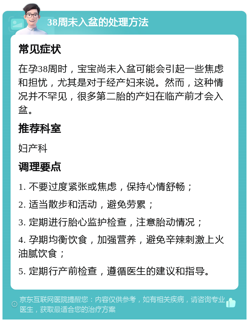 38周未入盆的处理方法 常见症状 在孕38周时，宝宝尚未入盆可能会引起一些焦虑和担忧，尤其是对于经产妇来说。然而，这种情况并不罕见，很多第二胎的产妇在临产前才会入盆。 推荐科室 妇产科 调理要点 1. 不要过度紧张或焦虑，保持心情舒畅； 2. 适当散步和活动，避免劳累； 3. 定期进行胎心监护检查，注意胎动情况； 4. 孕期均衡饮食，加强营养，避免辛辣刺激上火油腻饮食； 5. 定期行产前检查，遵循医生的建议和指导。