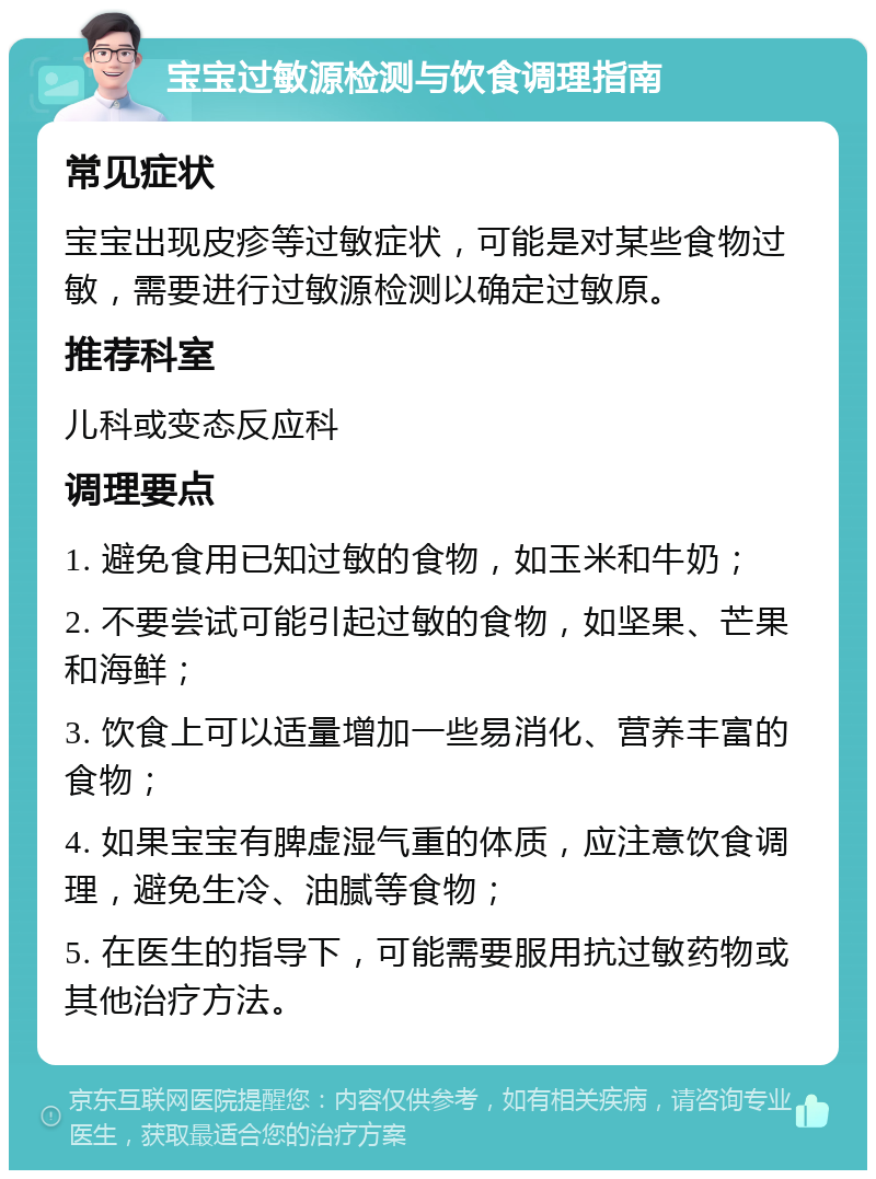 宝宝过敏源检测与饮食调理指南 常见症状 宝宝出现皮疹等过敏症状，可能是对某些食物过敏，需要进行过敏源检测以确定过敏原。 推荐科室 儿科或变态反应科 调理要点 1. 避免食用已知过敏的食物，如玉米和牛奶； 2. 不要尝试可能引起过敏的食物，如坚果、芒果和海鲜； 3. 饮食上可以适量增加一些易消化、营养丰富的食物； 4. 如果宝宝有脾虚湿气重的体质，应注意饮食调理，避免生冷、油腻等食物； 5. 在医生的指导下，可能需要服用抗过敏药物或其他治疗方法。