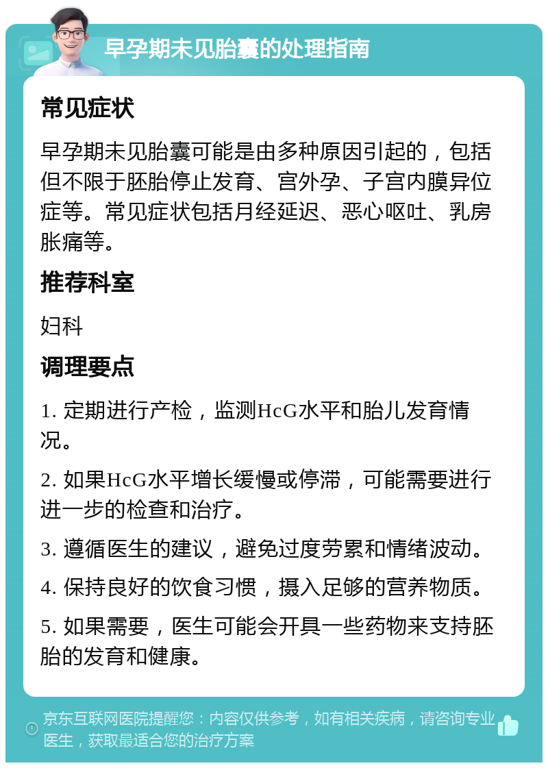 早孕期未见胎囊的处理指南 常见症状 早孕期未见胎囊可能是由多种原因引起的，包括但不限于胚胎停止发育、宫外孕、子宫内膜异位症等。常见症状包括月经延迟、恶心呕吐、乳房胀痛等。 推荐科室 妇科 调理要点 1. 定期进行产检，监测HcG水平和胎儿发育情况。 2. 如果HcG水平增长缓慢或停滞，可能需要进行进一步的检查和治疗。 3. 遵循医生的建议，避免过度劳累和情绪波动。 4. 保持良好的饮食习惯，摄入足够的营养物质。 5. 如果需要，医生可能会开具一些药物来支持胚胎的发育和健康。