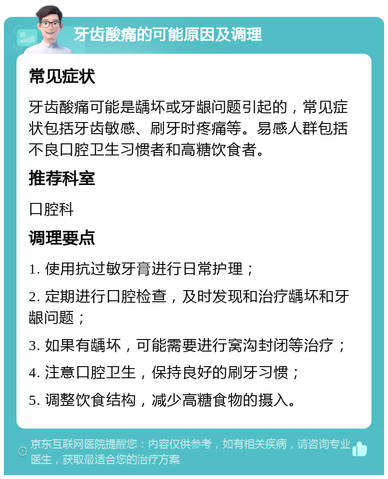 牙齿酸痛的可能原因及调理 常见症状 牙齿酸痛可能是龋坏或牙龈问题引起的，常见症状包括牙齿敏感、刷牙时疼痛等。易感人群包括不良口腔卫生习惯者和高糖饮食者。 推荐科室 口腔科 调理要点 1. 使用抗过敏牙膏进行日常护理； 2. 定期进行口腔检查，及时发现和治疗龋坏和牙龈问题； 3. 如果有龋坏，可能需要进行窝沟封闭等治疗； 4. 注意口腔卫生，保持良好的刷牙习惯； 5. 调整饮食结构，减少高糖食物的摄入。