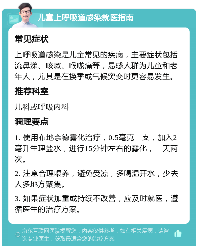 儿童上呼吸道感染就医指南 常见症状 上呼吸道感染是儿童常见的疾病，主要症状包括流鼻涕、咳嗽、喉咙痛等，易感人群为儿童和老年人，尤其是在换季或气候突变时更容易发生。 推荐科室 儿科或呼吸内科 调理要点 1. 使用布地奈德雾化治疗，0.5毫克一支，加入2毫升生理盐水，进行15分钟左右的雾化，一天两次。 2. 注意合理喂养，避免受凉，多喝温开水，少去人多地方聚集。 3. 如果症状加重或持续不改善，应及时就医，遵循医生的治疗方案。