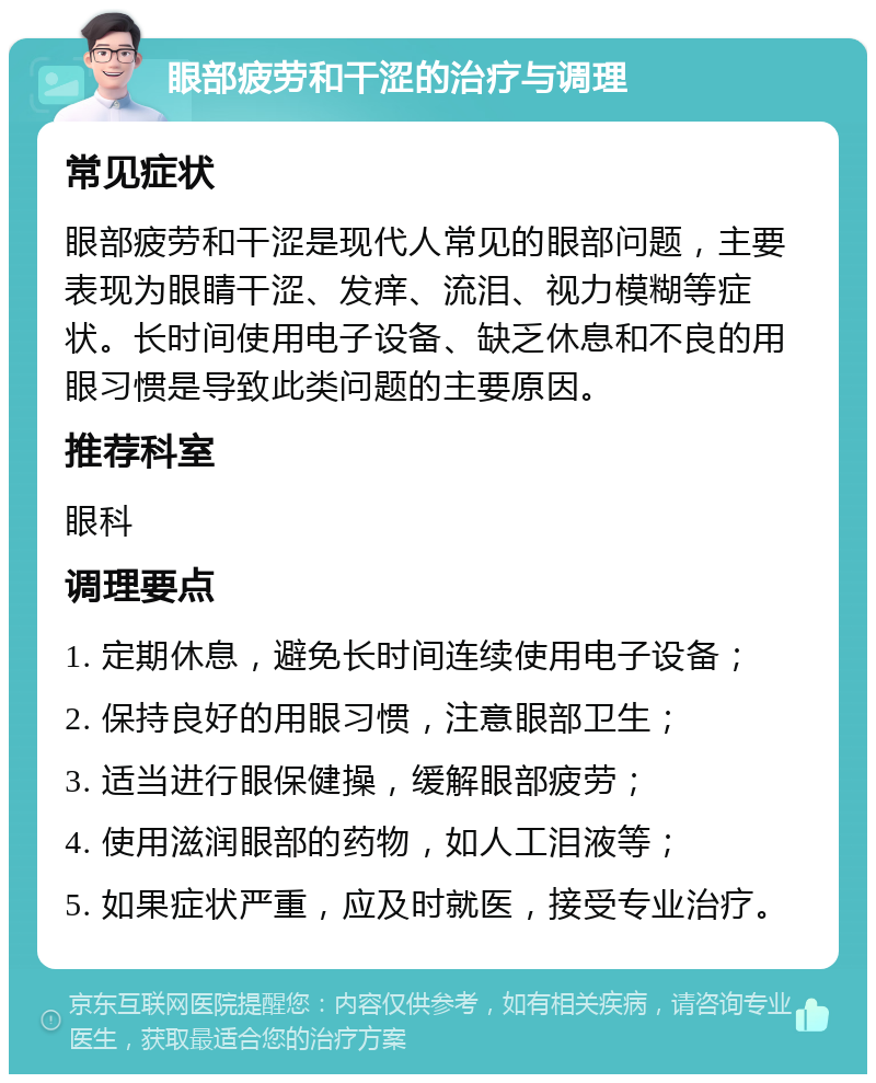 眼部疲劳和干涩的治疗与调理 常见症状 眼部疲劳和干涩是现代人常见的眼部问题，主要表现为眼睛干涩、发痒、流泪、视力模糊等症状。长时间使用电子设备、缺乏休息和不良的用眼习惯是导致此类问题的主要原因。 推荐科室 眼科 调理要点 1. 定期休息，避免长时间连续使用电子设备； 2. 保持良好的用眼习惯，注意眼部卫生； 3. 适当进行眼保健操，缓解眼部疲劳； 4. 使用滋润眼部的药物，如人工泪液等； 5. 如果症状严重，应及时就医，接受专业治疗。