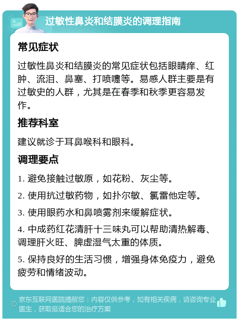 过敏性鼻炎和结膜炎的调理指南 常见症状 过敏性鼻炎和结膜炎的常见症状包括眼睛痒、红肿、流泪、鼻塞、打喷嚏等。易感人群主要是有过敏史的人群，尤其是在春季和秋季更容易发作。 推荐科室 建议就诊于耳鼻喉科和眼科。 调理要点 1. 避免接触过敏原，如花粉、灰尘等。 2. 使用抗过敏药物，如扑尔敏、氯雷他定等。 3. 使用眼药水和鼻喷雾剂来缓解症状。 4. 中成药红花清肝十三味丸可以帮助清热解毒、调理肝火旺、脾虚湿气太重的体质。 5. 保持良好的生活习惯，增强身体免疫力，避免疲劳和情绪波动。