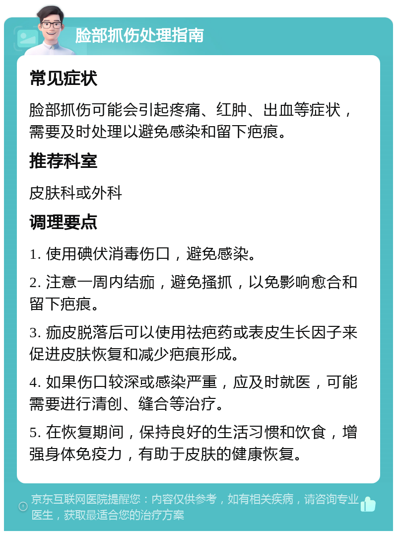 脸部抓伤处理指南 常见症状 脸部抓伤可能会引起疼痛、红肿、出血等症状，需要及时处理以避免感染和留下疤痕。 推荐科室 皮肤科或外科 调理要点 1. 使用碘伏消毒伤口，避免感染。 2. 注意一周内结痂，避免搔抓，以免影响愈合和留下疤痕。 3. 痂皮脱落后可以使用祛疤药或表皮生长因子来促进皮肤恢复和减少疤痕形成。 4. 如果伤口较深或感染严重，应及时就医，可能需要进行清创、缝合等治疗。 5. 在恢复期间，保持良好的生活习惯和饮食，增强身体免疫力，有助于皮肤的健康恢复。