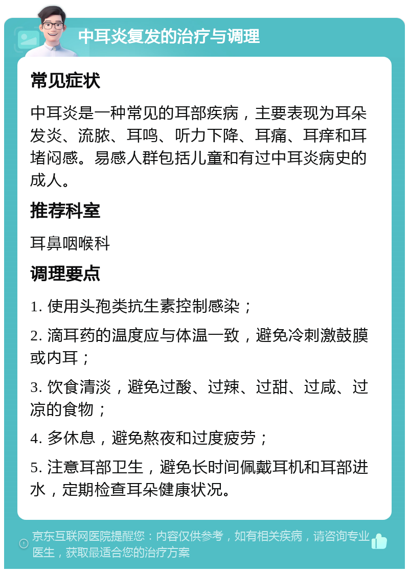 中耳炎复发的治疗与调理 常见症状 中耳炎是一种常见的耳部疾病，主要表现为耳朵发炎、流脓、耳鸣、听力下降、耳痛、耳痒和耳堵闷感。易感人群包括儿童和有过中耳炎病史的成人。 推荐科室 耳鼻咽喉科 调理要点 1. 使用头孢类抗生素控制感染； 2. 滴耳药的温度应与体温一致，避免冷刺激鼓膜或内耳； 3. 饮食清淡，避免过酸、过辣、过甜、过咸、过凉的食物； 4. 多休息，避免熬夜和过度疲劳； 5. 注意耳部卫生，避免长时间佩戴耳机和耳部进水，定期检查耳朵健康状况。