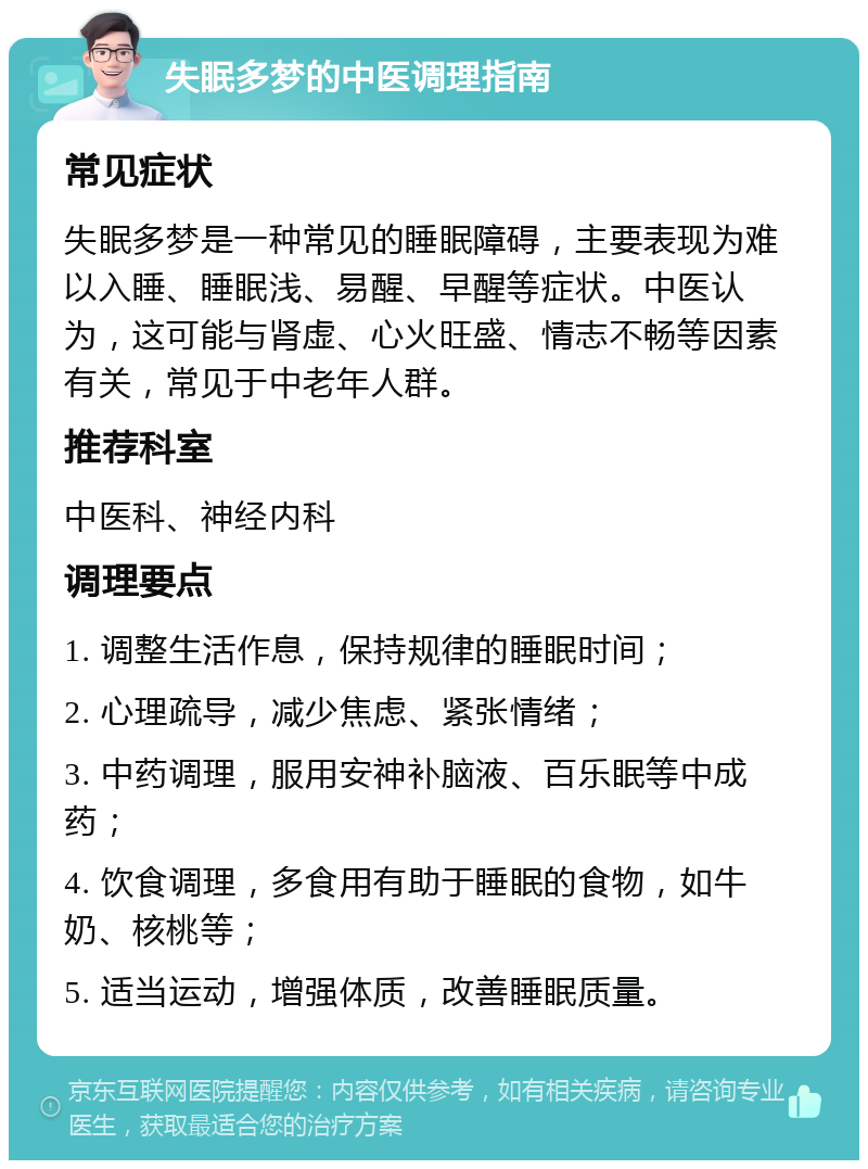 失眠多梦的中医调理指南 常见症状 失眠多梦是一种常见的睡眠障碍，主要表现为难以入睡、睡眠浅、易醒、早醒等症状。中医认为，这可能与肾虚、心火旺盛、情志不畅等因素有关，常见于中老年人群。 推荐科室 中医科、神经内科 调理要点 1. 调整生活作息，保持规律的睡眠时间； 2. 心理疏导，减少焦虑、紧张情绪； 3. 中药调理，服用安神补脑液、百乐眠等中成药； 4. 饮食调理，多食用有助于睡眠的食物，如牛奶、核桃等； 5. 适当运动，增强体质，改善睡眠质量。