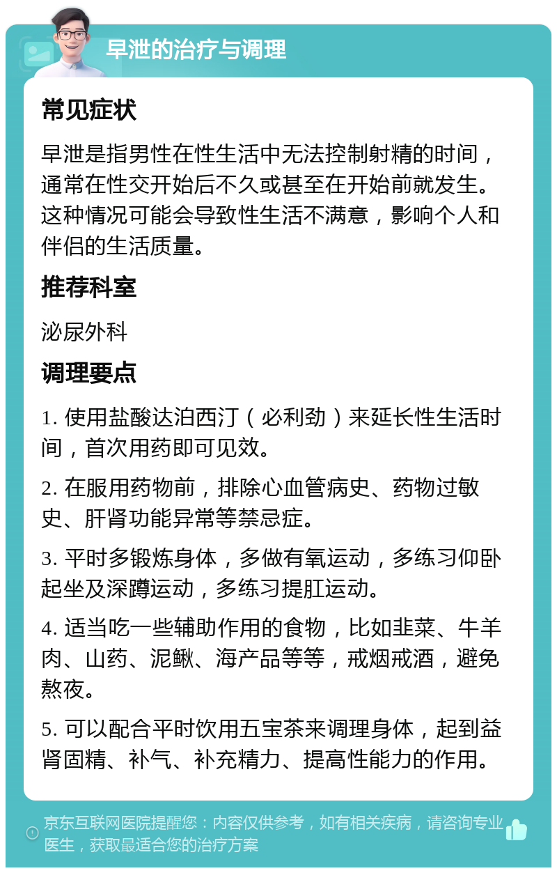 早泄的治疗与调理 常见症状 早泄是指男性在性生活中无法控制射精的时间，通常在性交开始后不久或甚至在开始前就发生。这种情况可能会导致性生活不满意，影响个人和伴侣的生活质量。 推荐科室 泌尿外科 调理要点 1. 使用盐酸达泊西汀（必利劲）来延长性生活时间，首次用药即可见效。 2. 在服用药物前，排除心血管病史、药物过敏史、肝肾功能异常等禁忌症。 3. 平时多锻炼身体，多做有氧运动，多练习仰卧起坐及深蹲运动，多练习提肛运动。 4. 适当吃一些辅助作用的食物，比如韭菜、牛羊肉、山药、泥鳅、海产品等等，戒烟戒酒，避免熬夜。 5. 可以配合平时饮用五宝茶来调理身体，起到益肾固精、补气、补充精力、提高性能力的作用。