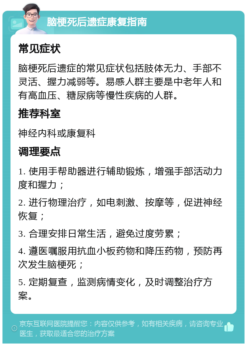 脑梗死后遗症康复指南 常见症状 脑梗死后遗症的常见症状包括肢体无力、手部不灵活、握力减弱等。易感人群主要是中老年人和有高血压、糖尿病等慢性疾病的人群。 推荐科室 神经内科或康复科 调理要点 1. 使用手帮助器进行辅助锻炼，增强手部活动力度和握力； 2. 进行物理治疗，如电刺激、按摩等，促进神经恢复； 3. 合理安排日常生活，避免过度劳累； 4. 遵医嘱服用抗血小板药物和降压药物，预防再次发生脑梗死； 5. 定期复查，监测病情变化，及时调整治疗方案。