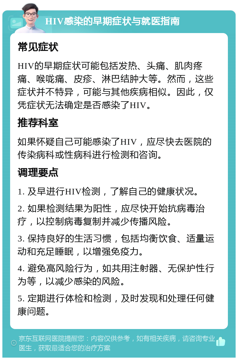 HIV感染的早期症状与就医指南 常见症状 HIV的早期症状可能包括发热、头痛、肌肉疼痛、喉咙痛、皮疹、淋巴结肿大等。然而，这些症状并不特异，可能与其他疾病相似。因此，仅凭症状无法确定是否感染了HIV。 推荐科室 如果怀疑自己可能感染了HIV，应尽快去医院的传染病科或性病科进行检测和咨询。 调理要点 1. 及早进行HIV检测，了解自己的健康状况。 2. 如果检测结果为阳性，应尽快开始抗病毒治疗，以控制病毒复制并减少传播风险。 3. 保持良好的生活习惯，包括均衡饮食、适量运动和充足睡眠，以增强免疫力。 4. 避免高风险行为，如共用注射器、无保护性行为等，以减少感染的风险。 5. 定期进行体检和检测，及时发现和处理任何健康问题。